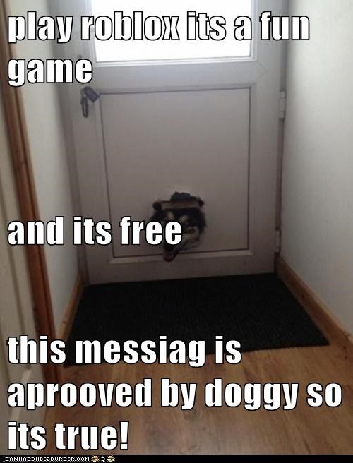 play roblox its a fun game and its free this messiag is aprooved by doggy so its true!
