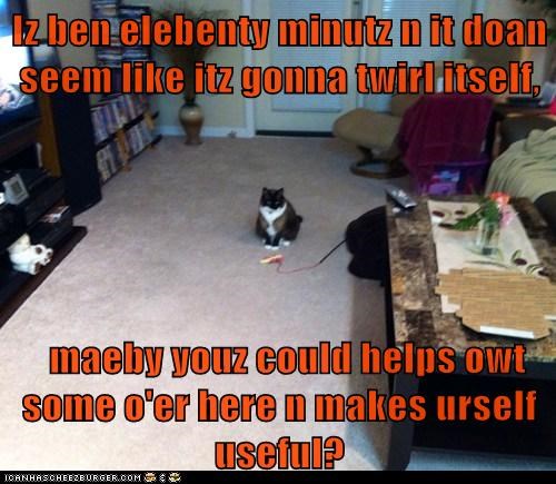 Iz ben elebenty minutz n it doan seem like itz gonna twirl itself,    maeby youz could helps owt some o'er here n makes urself useful?