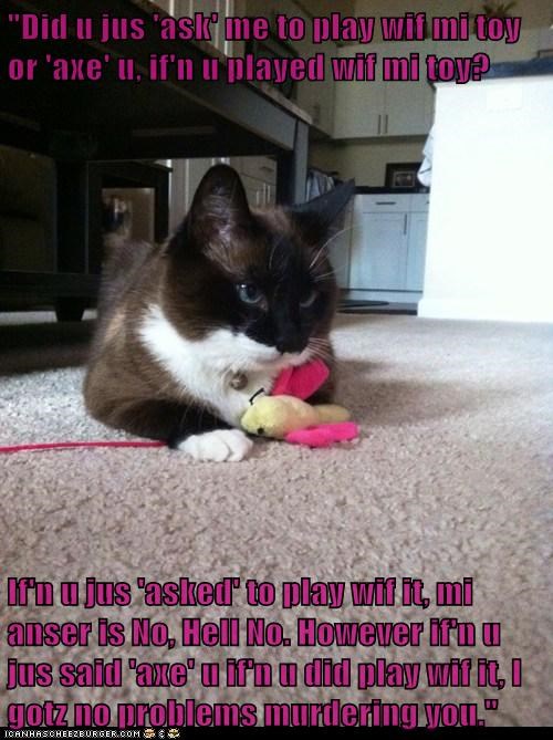 "Did u jus 'ask' me to play wif mi toy or 'axe' u, if'n u played wif mi toy?  If'n u jus 'asked' to play wif it, mi anser is No, Hell No. However if'n u jus said 'axe' u if'n u did play wif it, I gotz no problems murdering you."