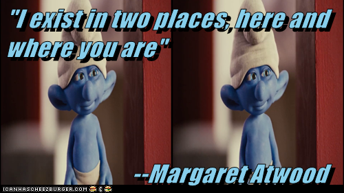 "I exist in two places, here and where you are"                             --Margaret Atwood