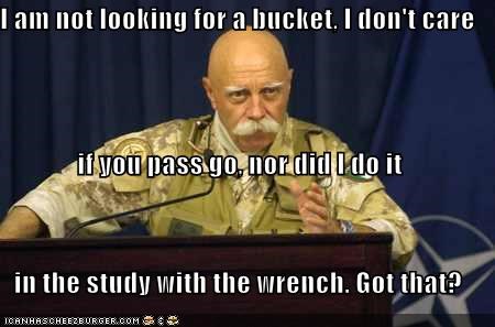 I am not looking for a bucket, I don't care if you pass go, nor did I do it in the study with the wrench. Got that?