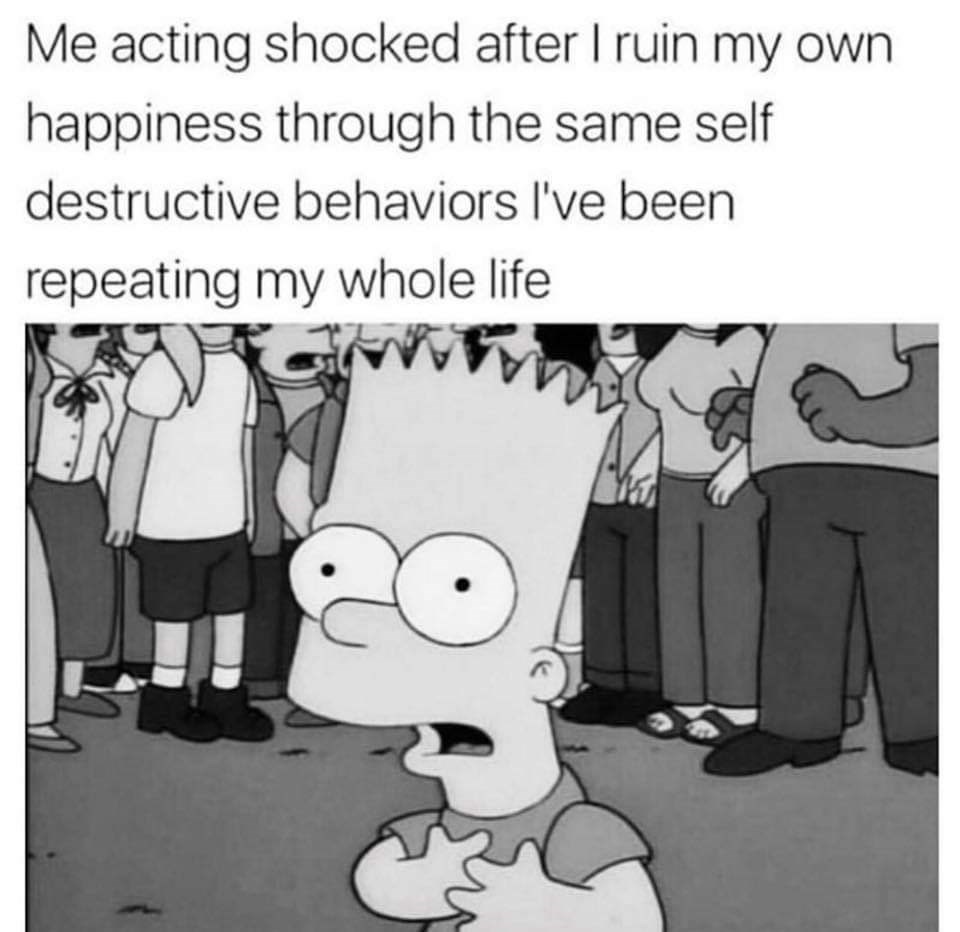 Me pretending to be shocked after ruin my own happiness through